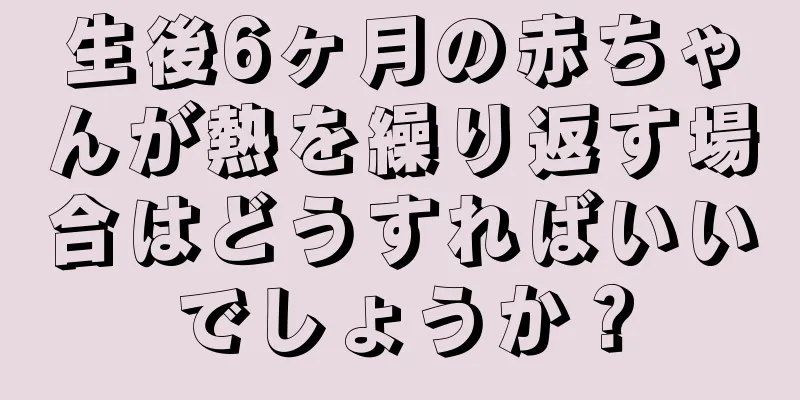 生後6ヶ月の赤ちゃんが熱を繰り返す場合はどうすればいいでしょうか？