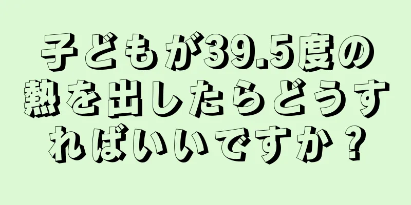 子どもが39.5度の熱を出したらどうすればいいですか？
