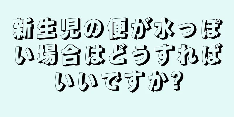 新生児の便が水っぽい場合はどうすればいいですか?