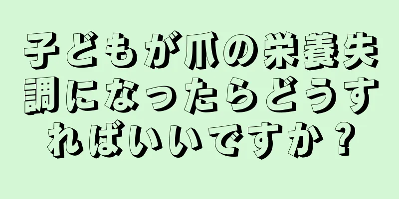 子どもが爪の栄養失調になったらどうすればいいですか？