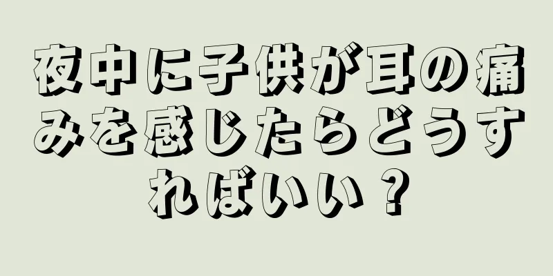 夜中に子供が耳の痛みを感じたらどうすればいい？