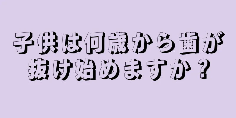 子供は何歳から歯が抜け始めますか？
