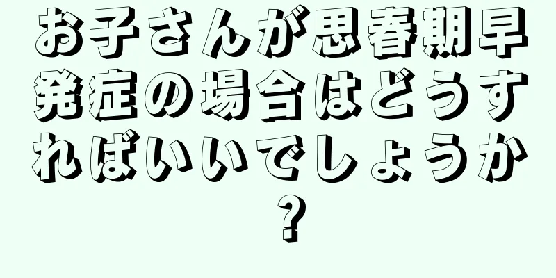 お子さんが思春期早発症の場合はどうすればいいでしょうか？