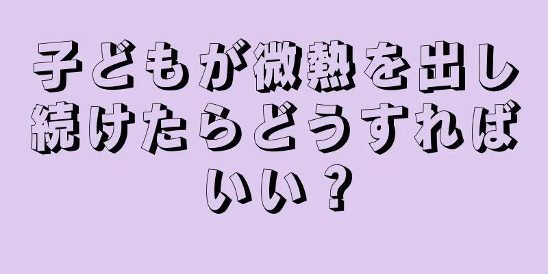 子どもが微熱を出し続けたらどうすればいい？