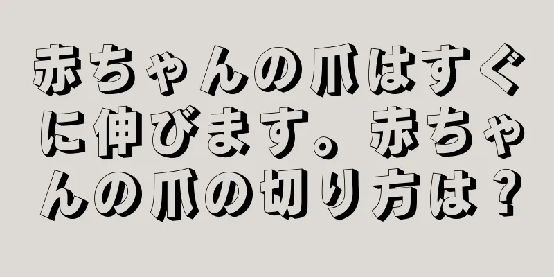 赤ちゃんの爪はすぐに伸びます。赤ちゃんの爪の切り方は？