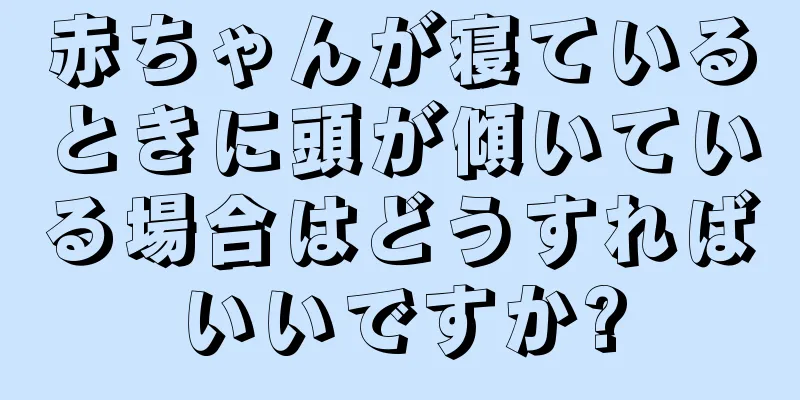 赤ちゃんが寝ているときに頭が傾いている場合はどうすればいいですか?