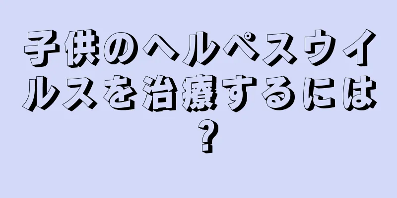 子供のヘルペスウイルスを治療するには？