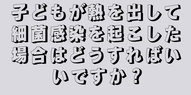 子どもが熱を出して細菌感染を起こした場合はどうすればいいですか？