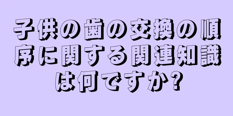 子供の歯の交換の順序に関する関連知識は何ですか?