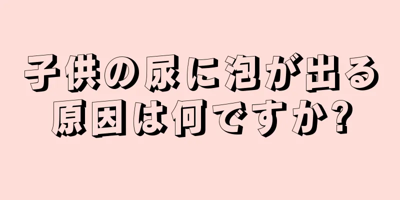 子供の尿に泡が出る原因は何ですか?