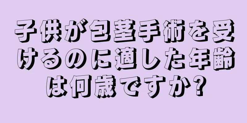 子供が包茎手術を受けるのに適した年齢は何歳ですか?