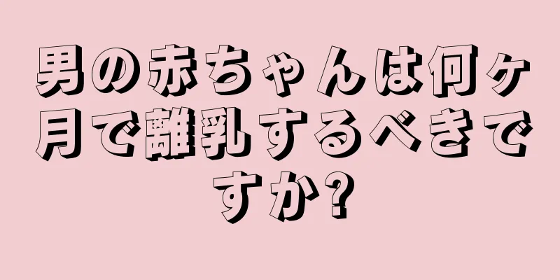 男の赤ちゃんは何ヶ月で離乳するべきですか?