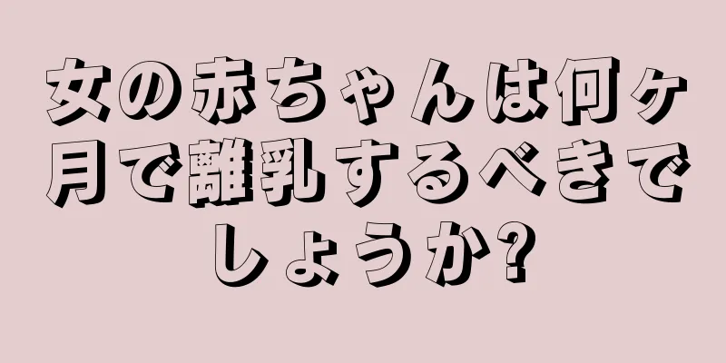 女の赤ちゃんは何ヶ月で離乳するべきでしょうか?