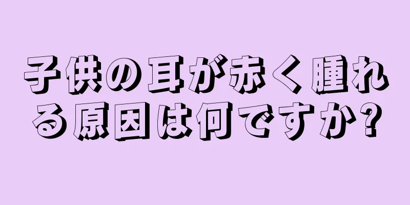 子供の耳が赤く腫れる原因は何ですか?