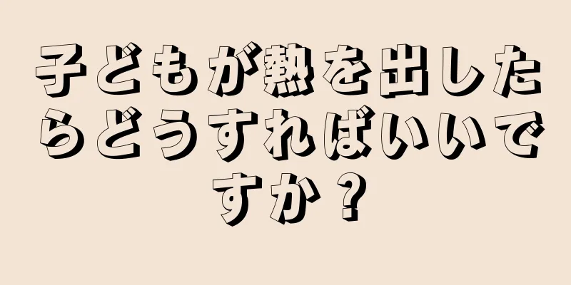 子どもが熱を出したらどうすればいいですか？