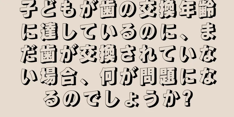 子どもが歯の交換年齢に達しているのに、まだ歯が交換されていない場合、何が問題になるのでしょうか?