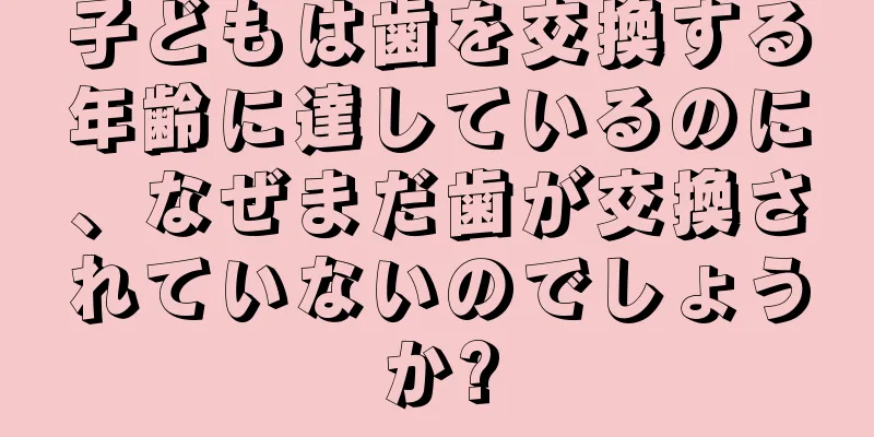 子どもは歯を交換する年齢に達しているのに、なぜまだ歯が交換されていないのでしょうか?