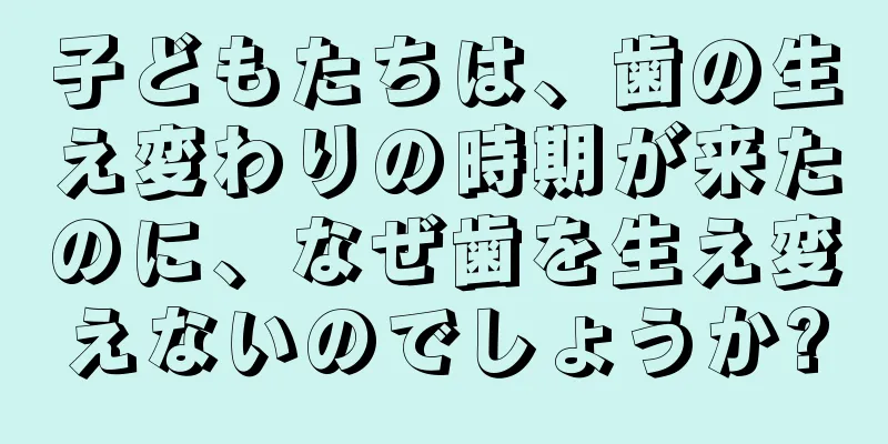 子どもたちは、歯の生え変わりの時期が来たのに、なぜ歯を生え変えないのでしょうか?