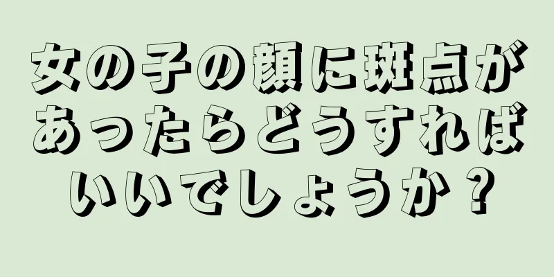 女の子の顔に斑点があったらどうすればいいでしょうか？