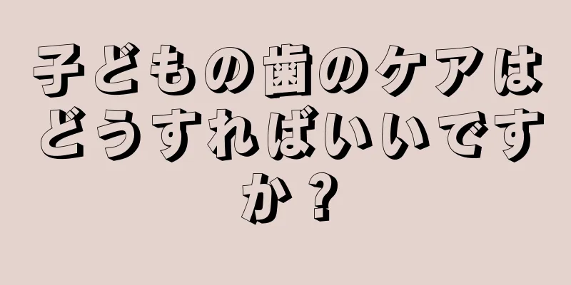 子どもの歯のケアはどうすればいいですか？
