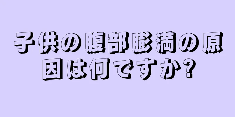子供の腹部膨満の原因は何ですか?