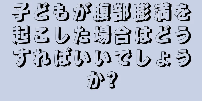 子どもが腹部膨満を起こした場合はどうすればいいでしょうか?