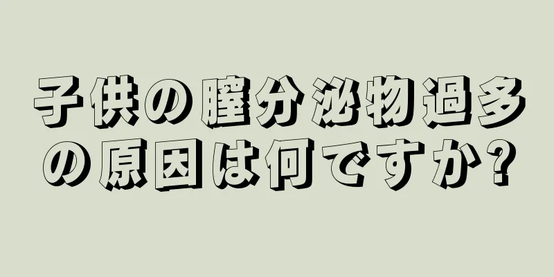 子供の膣分泌物過多の原因は何ですか?