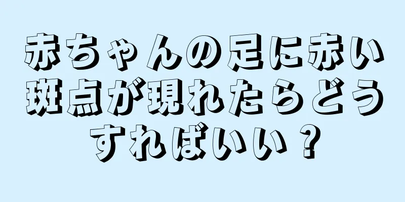赤ちゃんの足に赤い斑点が現れたらどうすればいい？