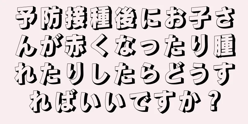 予防接種後にお子さんが赤くなったり腫れたりしたらどうすればいいですか？