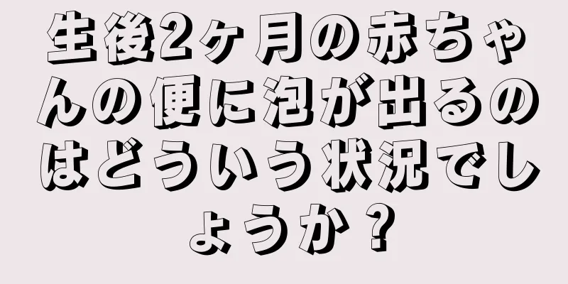 生後2ヶ月の赤ちゃんの便に泡が出るのはどういう状況でしょうか？