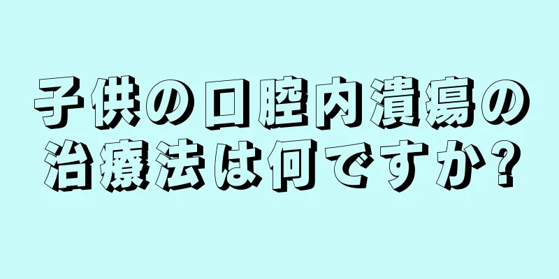 子供の口腔内潰瘍の治療法は何ですか?