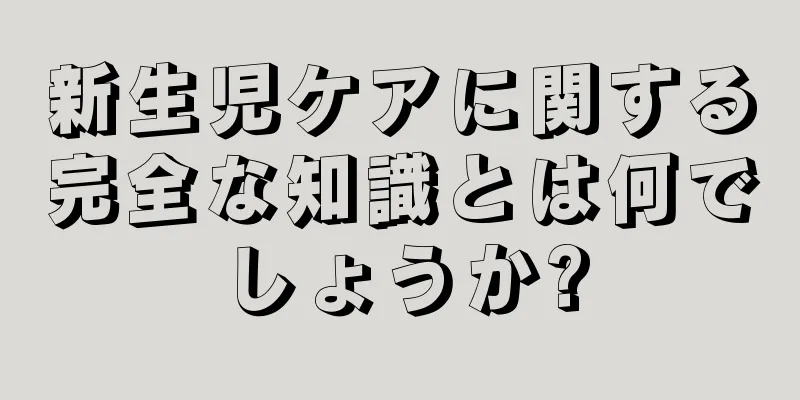 新生児ケアに関する完全な知識とは何でしょうか?