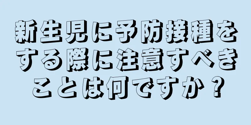 新生児に予防接種をする際に注意すべきことは何ですか？