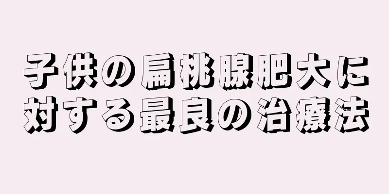 子供の扁桃腺肥大に対する最良の治療法