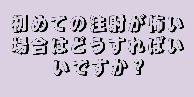 初めての注射が怖い場合はどうすればいいですか？
