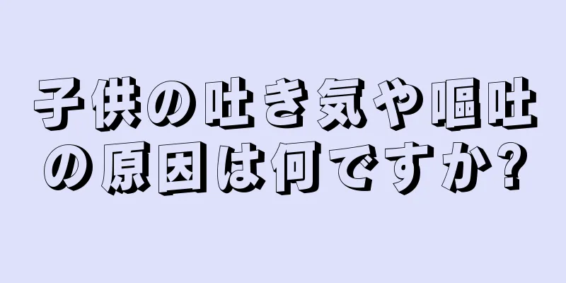 子供の吐き気や嘔吐の原因は何ですか?