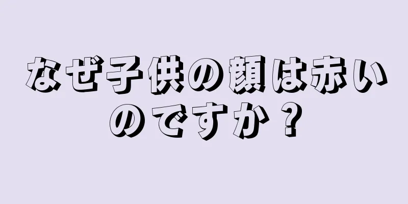 なぜ子供の顔は赤いのですか？