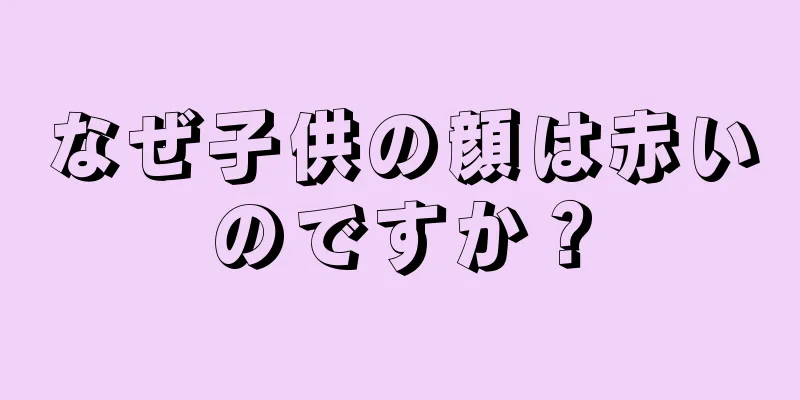 なぜ子供の顔は赤いのですか？