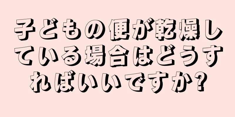 子どもの便が乾燥している場合はどうすればいいですか?