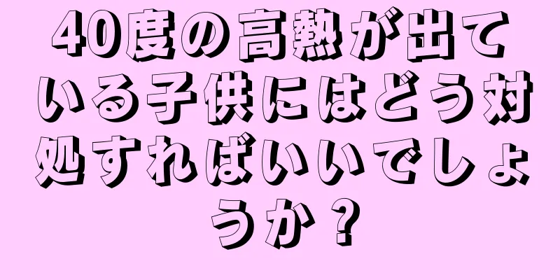 40度の高熱が出ている子供にはどう対処すればいいでしょうか？