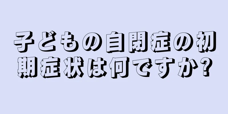 子どもの自閉症の初期症状は何ですか?