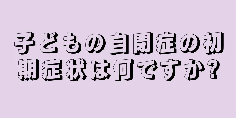 子どもの自閉症の初期症状は何ですか?
