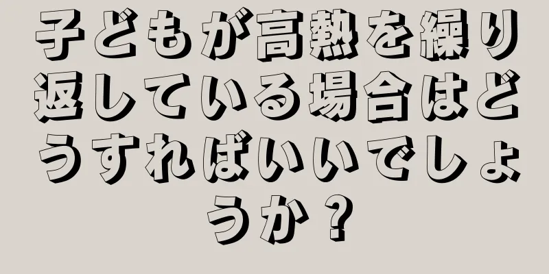 子どもが高熱を繰り返している場合はどうすればいいでしょうか？