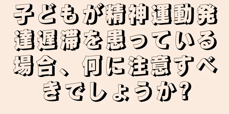 子どもが精神運動発達遅滞を患っている場合、何に注意すべきでしょうか?