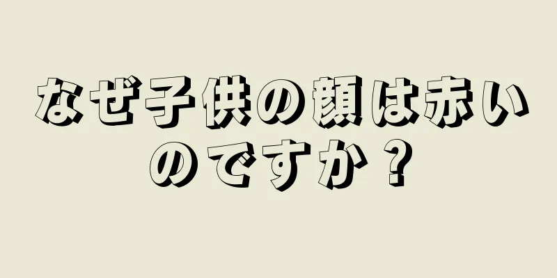 なぜ子供の顔は赤いのですか？