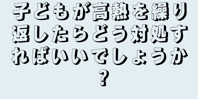 子どもが高熱を繰り返したらどう対処すればいいでしょうか？