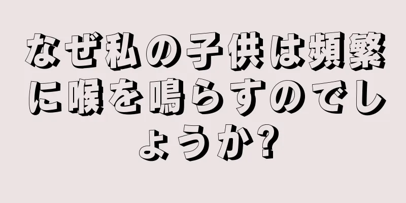 なぜ私の子供は頻繁に喉を鳴らすのでしょうか?