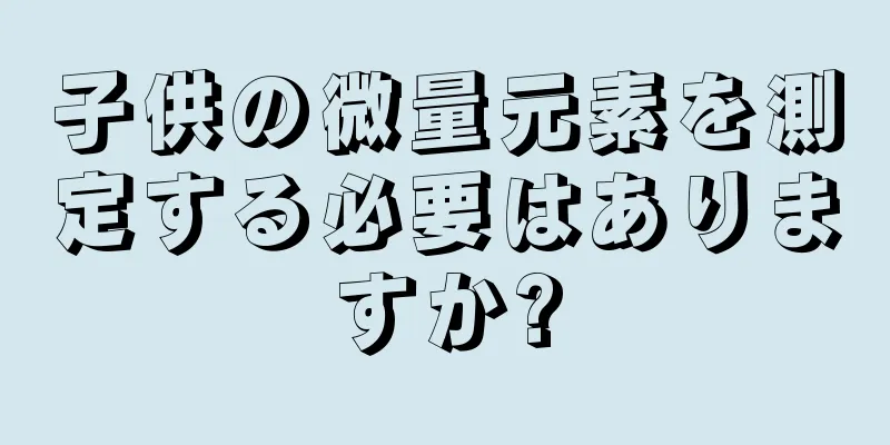 子供の微量元素を測定する必要はありますか?
