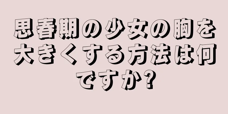 思春期の少女の胸を大きくする方法は何ですか?