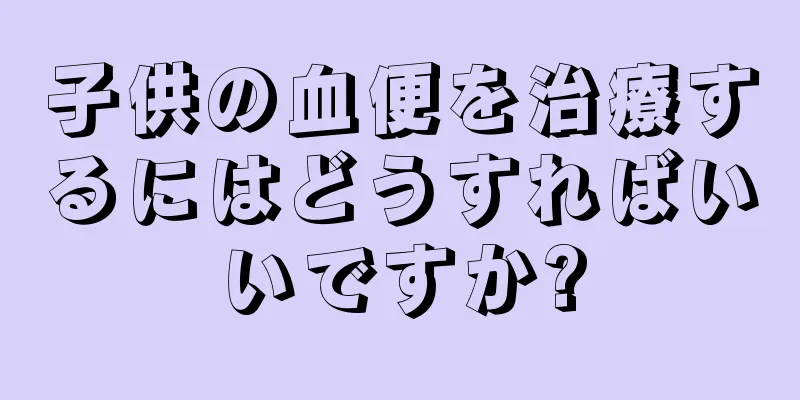 子供の血便を治療するにはどうすればいいですか?
